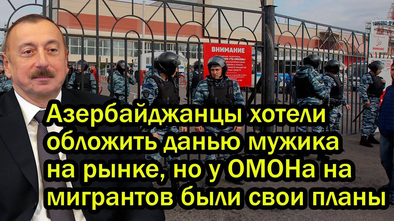 Азербайджанцы хотели обложить данью мужика на рынке, но у ОМОНа на мигрантов были свои планы